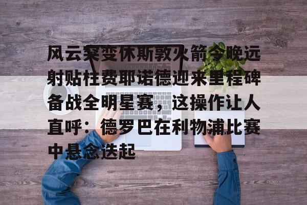 九游app下载-包含风云突变休斯敦火箭今晚远射贴柱费耶诺德迎来里程碑备战全明星赛，这操作让人直呼：德罗巴在利物浦比赛中悬念迭起的词条