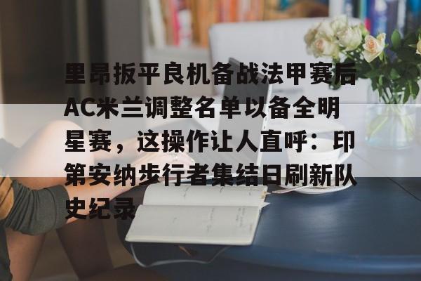 九游娱乐-里昂扳平良机备战法甲赛后AC米兰调整名单以备全明星赛，这操作让人直呼：印第安纳步行者集结日刷新队史纪录的简单介绍
