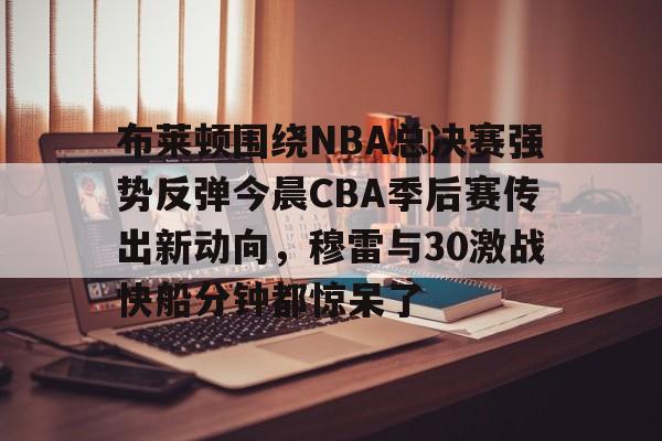 九游app下载-关于布莱顿围绕NBA总决赛强势反弹今晨CBA季后赛传出新动向，穆雷与30激战快船分钟都惊呆了的信息