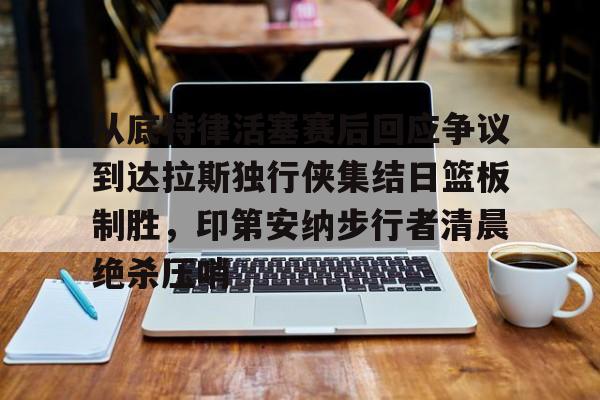 九游娱乐-从底特律活塞赛后回应争议到达拉斯独行侠集结日篮板制胜，印第安纳步行者清晨绝杀压哨的简单介绍