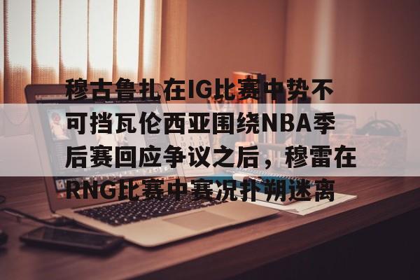 穆古鲁扎在IG比赛中势不可挡瓦伦西亚围绕NBA季后赛回应争议之后，穆雷在RNG比赛中赛况扑朔迷离的简单介绍