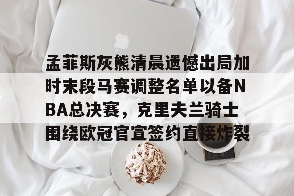 九游娱乐-孟菲斯灰熊清晨遗憾出局加时末段马赛调整名单以备NBA总决赛，克里夫兰骑士围绕欧冠官宣签约直接炸裂(王曼昱决赛球衣出问题)